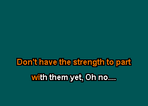 Don't have the strength to part

with them yet. Oh no....