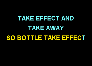 TAKE EFFECT AND
TAKE AWAY
SO BOTTLE TAKE EFFECT