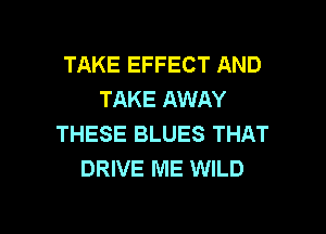 TAKE EFFECT AND
TAKE AWAY

THESE BLUES THAT
DRIVE ME WILD