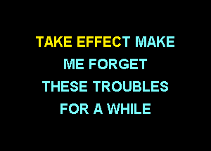 TAKE EFFECT MAKE
ME FORGET
THESE TROUBLES
FOR A WHILE

g