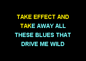 TAKE EFFECT AND
TAKE AWAY ALL
THESE BLUES THAT
DRIVE ME WILD

g