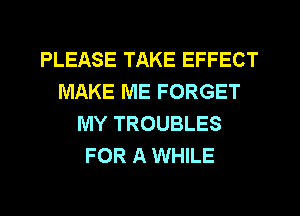 PLEASE TAKE EFFECT
MAKE ME FORGET
MY TROUBLES
FOR A WHILE
