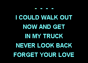 I COULD WALK OUT
NOW AND GET
IN MY TRUCK
NEVER LOOK BACK

FORGET YOUR LOVE l