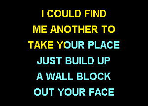 I COULD FIND
ME ANOTHER TO
TAKE YOUR PLACE

JUST BUILD UP
A WALL BLOCK
OUT YOUR FACE