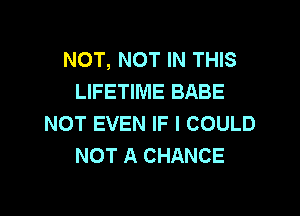 NOT, NOT IN THIS
LIFETIME BABE

NOT EVEN IF I COULD
NOT A CHANCE