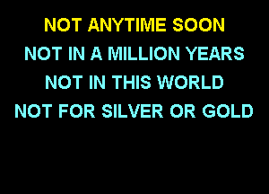 NOT ANYTIME SOON
NOT IN A MILLION YEARS
NOT IN THIS WORLD
NOT FOR SILVER 0R GOLD