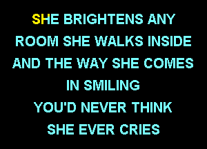 SHE BRIGHTENS ANY
ROOM SHE WALKS INSIDE
AND THE WAY SHE COMES

IN SMILING

YOU'D NEVER THINK

SHE EVER CRIES
