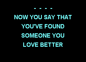 NOW YOU SAY THAT
YOU'VE FOUND

SOMEONE YOU
LOVE BETTER