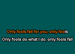 Only fools fall for you, only fools

Only fools do what I do, only fools fall