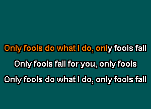 Only fools do whatl do, only fools fall

Only fools fall for you, only fools

Only fools do what I do, only fools fall