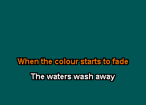 When the colour starts to fade

The waters wash away