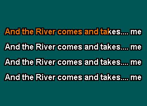 And the River comes and takes....
And the River comes and takes....
And the River comes and takes....

And the River comes and takes....

me

me

me

me