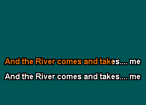 And the River comes and takes... me

And the River comes and takes... me