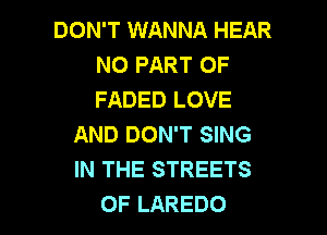 DON'T WANNA HEAR
N0 PART OF
FADED LOVE

AND DON'T SING
IN THE STREETS
0F LAREDO
