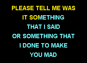 PLEASE TELL ME WAS
IT SOMETHING
THAT I SAID
0R SOMETHING THAT
I DONE TO MAKE
YOU MAD