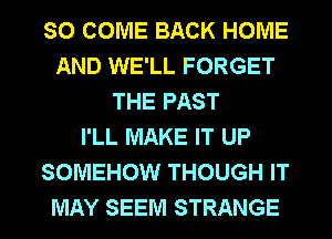 SO COME BACK HOME
AND WE'LL FORGET
THE PAST
I'LL MAKE IT UP
SOMEHOW THOUGH IT
MAY SEEM STRANGE
