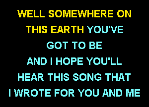 WELL SOMEWHERE ON
THIS EARTH YOU'VE
GOT TO BE
AND I HOPE YOU'LL
HEAR THIS SONG THAT
I WROTE FOR YOU AND ME