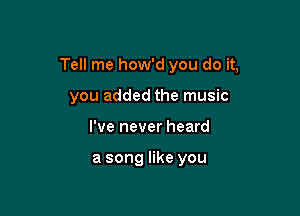 Tell me how'd you do it,

you added the music
I've never heard

a song like you