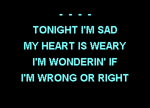 TONIGHT I'M SAD
MY HEART IS WEARY
I'M WONDERIN' IF
I'M WRONG 0R RIGHT