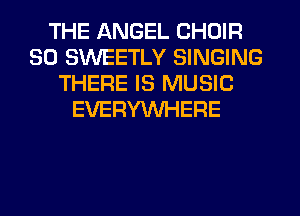 THE ANGEL CHOIR
SO SWEETLY SINGING
THERE IS MUSIC
EVERYWHERE