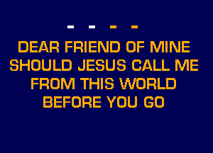 DEAR FRIEND OF MINE
SHOULD JESUS CALL ME
FROM THIS WORLD
BEFORE YOU GO