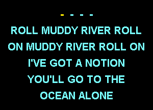 ROLL MUDDY RIVER ROLL
0N MUDDY RIVER ROLL 0N
I'VE GOT A MOTION
YOU'LL GO TO THE
OCEAN ALONE