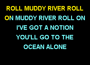 ROLL MUDDY RIVER ROLL
0N MUDDY RIVER ROLL 0N
I'VE GOT A MOTION
YOU'LL GO TO THE
OCEAN ALONE