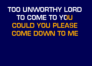 T00 UNWORTHY LORD
TO COME TO YOU
COULD YOU PLEASE
COME DOWN TO ME