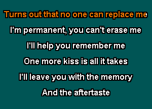 Turns out that no one can replace me
I'm permanent, you can't erase me
I'll help you remember me
One more kiss is all it takes
I'll leave you with the memory

And the aftertaste