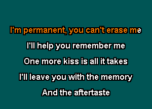 I'm permanent, you can't erase me
I'll help you remember me
One more kiss is all it takes
I'll leave you with the memory

And the aftertaste