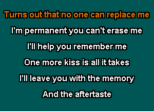 Turns out that no one can replace me
I'm permanent you can't erase me
I'll help you remember me
One more kiss is all it takes
I'll leave you with the memory

And the aftertaste