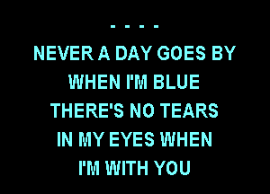 NEVER A DAY GOES BY
WHEN I'M BLUE
THERE'S N0 TEARS
IN MY EYES WHEN
I'M WITH YOU