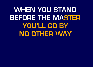 WHEN YOU STAND
BEFORE THE MASTER
YOU'LL GO BY
NO OTHER WAY