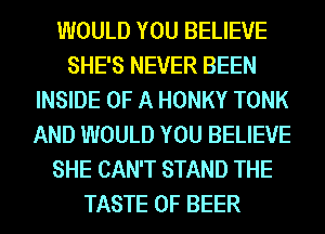 WOULD YOU BELIEVE
SHE'S NEVER BEEN
INSIDE OF A HONKY TONK
AND WOULD YOU BELIEVE
SHE CAN'T STAND THE
TASTE OF BEER