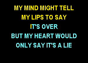 MY MIND MIGHT TELL
MY LIPS TO SAY
IT'S OVER

BUT MY HEART WOULD
ONLY SAY IT'S A LIE