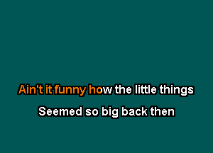 Ain't it funny how the little things

Seemed so big back then