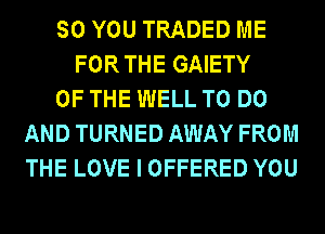 SO YOU TRADED ME
FORTHE GAIETY
OF THE WELL TO DO
AND TURNED AWAY FROM
THE LOVE I OFFERED YOU