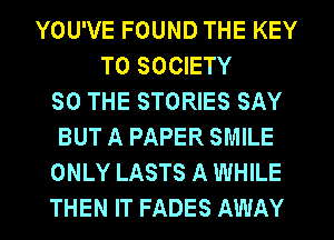 YOU'VE FOUND THE KEY
TO SOCIETY
50 THE STORIES SAY
BUT A PAPER SMILE
ONLY LASTS A WHILE
THEN IT FADES AWAY