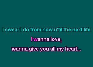 I swear I do from now u'til the next life

I wanna love,

wanna give you all my heart...