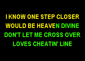 I KNOW ONE STEP CLOSER

WOULD BE HEAVEN DIVINE

DON'T LET ME CROSS OVER
LOVES CHEATIN' LINE