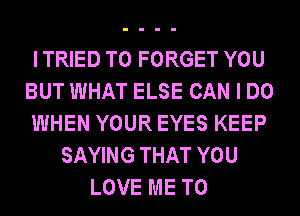 I TRIED TO FORGET YOU
BUT WHAT ELSE CAN I DO
WHEN YOUR EYES KEEP
SAYING THAT YOU
LOVE ME TO