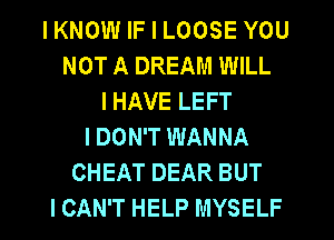 I KNOW IF I LOOSE YOU
NOT A DREAM WILL
I HAVE LEFT
I DON'T WANNA
CHEAT DEAR BUT
I CAN'T HELP MYSELF