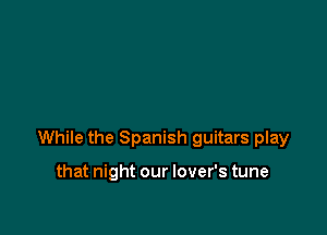 While the Spanish guitars play

that night our lover's tune
