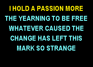 I HOLD A PASSION MORE
THE YEARNING TO BE FREE
WHATEVER CAUSED THE
CHANGE HAS LEFT THIS
MARK SO STRANGE