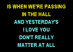 IS WHEN WE'RE PASSING
IN THE HALL
AND YESTERDAY'S

I LOVE YOU
DON'T REALLY
MATTER AT ALL