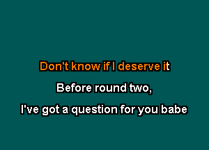 Don't know ifl deserve it

Before round two,

I've got a question for you babe