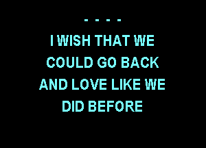 IWISH THAT WE
COULD GO BACK

AND LOVE LIKE WE
DID BEFORE