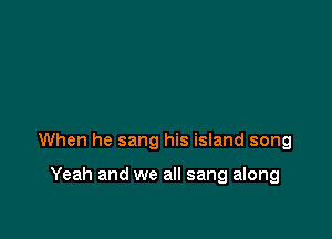When he sang his island song

Yeah and we all sang along