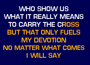 WHO SHOW US
WHAT IT REALLY MEANS
TO CARRY THE CROSS
BUT THAT ONLY FUELS

MY DEVOTION
NO MATTER VUHAT COMES

I WILL SAY