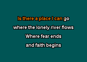 Is there a place I can go

where the lonely river flows

Where fear ends

and faith begins